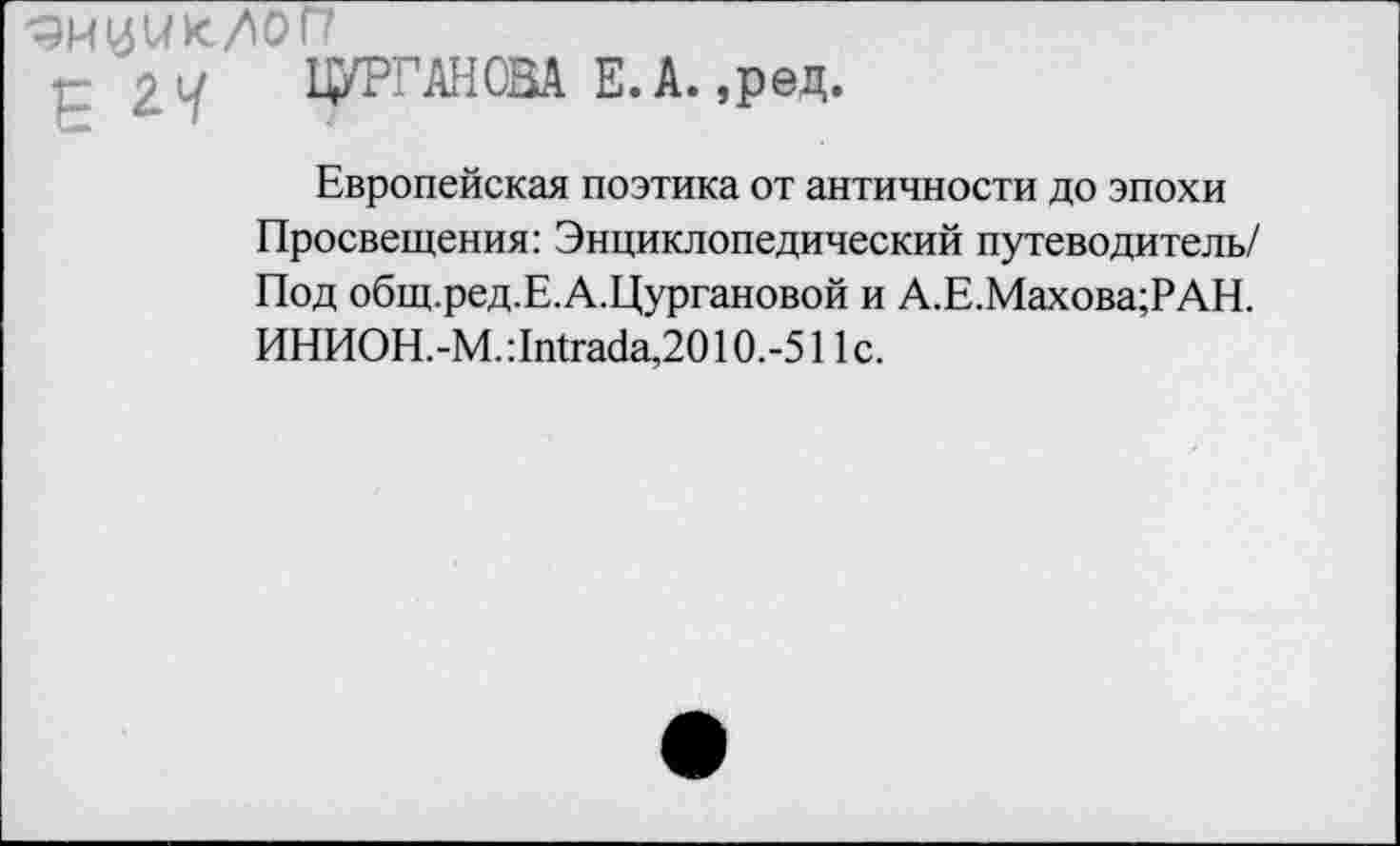 ﻿<ЭИ14ик/0П
2Л ЖДАНОВА Е.А. ,ред.
Европейская поэтика от античности до эпохи Просвещения: Энциклопедический путеводитель/ Под общ.ред.Е.А.Цургановой и А.Е.Махова;РАН. ИНИОН.-М.:1Щгас1а, 2010.-511с.